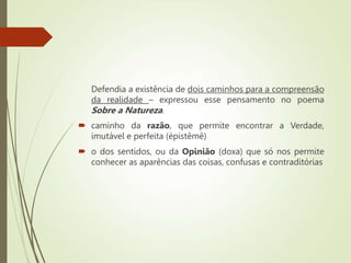 Defendia a existência de dois caminhos para a compreensão
da realidade – expressou esse pensamento no poema
Sobre a Natureza.
 caminho da razão, que permite encontrar a Verdade,
imutável e perfeita (épistêmê)
 o dos sentidos, ou da Opinião (doxa) que só nos permite
conhecer as aparências das coisas, confusas e contraditórias
 