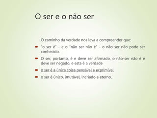 O ser e o não ser
O caminho da verdade nos leva a compreender que:
 “o ser é” - e o “não ser não é” - o não ser não pode ser
conhecido.
 O ser, portanto, é e deve ser afirmado, o não-ser não é e
deve ser negado, e esta é a verdade
 o ser é a única coisa pensável e exprimível
 o ser é único, imutável, incriado e eterno.
 