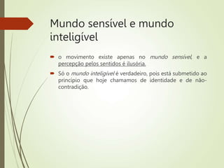 Mundo sensível e mundo
inteligível
 o movimento existe apenas no mundo sensível, e a
percepção pelos sentidos é ilusória.
 Só o mundo inteligível é verdadeiro, pois está submetido ao
princípio que hoje chamamos de identidade e de não-
contradição.
 