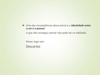  Uma das conseqüências dessa teoria é a identidade entre
o ser e o pensar:
o que não conseguir pensar não pode ser na realidade.
Penso, logo sou!
Descartes
 