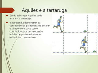 Aquiles e a tartaruga
 Zenão sabia que Aquiles pode
alcançar a tartaruga.
 ele pretendia demonstrar as
conseqüências paradoxais de encarar
o tempo e o espaço como
constituídos por uma sucessão
infinita de pontos e instantes
individuais consecutivos
 