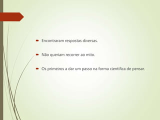  Encontraram respostas diversas.
 Não queriam recorrer ao mito.
 Os primeiros a dar um passo na forma científica de pensar.
 