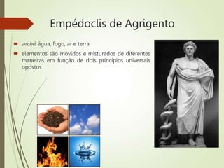 Empédoclis de Agrigento
 arché: água, fogo, ar e terra.
 elementos são movidos e misturados de diferentes
maneiras em função de dois princípios universais
opostos
 