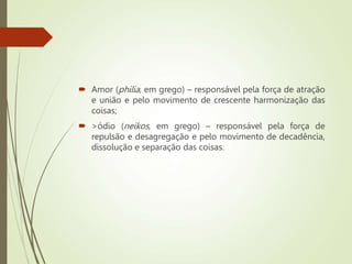  Amor (philia, em grego) – responsável pela força de atração
e união e pelo movimento de crescente harmonização das
coisas;
 >ódio (neikos, em grego) – responsável pela força de
repulsão e desagregação e pelo movimento de decadência,
dissolução e separação das coisas.
 