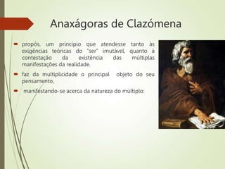 Anaxágoras de Clazómena
 propôs, um princípio que atendesse tanto às
exigências teóricas do "ser" imutável, quanto à
contestação da existência das múltiplas
manifestações da realidade.
 faz da multiplicidade o principal objeto do seu
pensamento,
 manifestando-se acerca da natureza do múltiplo:
 