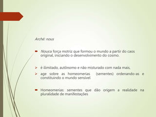 Arché: nous
 Nous:a força motriz que formou o mundo a partir do caos
original, iniciando o desenvolvimento do cosmo.
 é ilimitado, autônomo e não misturado com nada mais,
 age sobre as homeomerias (sementes) ordenando-as e
constituindo o mundo sensível
 Homeomerias: sementes que dão origem a realidade na
pluralidade de manifestações
 