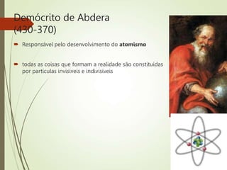 Demócrito de Abdera
(430-370)
 Responsável pelo desenvolvimento do atomismo
 todas as coisas que formam a realidade são constituídas
por partículas invisíveis e indivisíveis
 