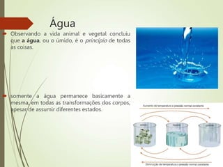 Água
 Observando a vida animal e vegetal concluiu
que a água, ou o úmido, é o princípio de todas
as coisas.
 somente a água permanece basicamente a
mesma, em todas as transformações dos corpos,
apesar de assumir diferentes estados.
 