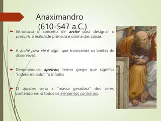 Anaximandro
(610-547 a.C.)
 Introduziu o conceito de arché para designar o
primum, a realidade primeira e última das coisas.
 A arché para ele é algo que transcende os limites do
observável.
 Denominou-o apeíron, termo grego que significa
“indeterminado”, “o infinito
 O ápeiron seria a “massa geradora” dos seres,
contendo em si todos os elementos contrários.
 