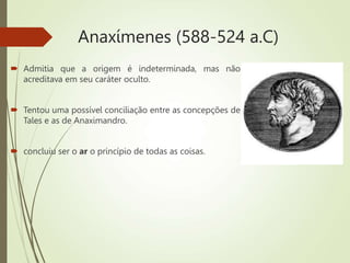 Anaxímenes (588-524 a.C)
 Admitia que a origem é indeterminada, mas não
acreditava em seu caráter oculto.
 Tentou uma possível conciliação entre as concepções de
Tales e as de Anaximandro.
 concluiu ser o ar o princípio de todas as coisas.
 