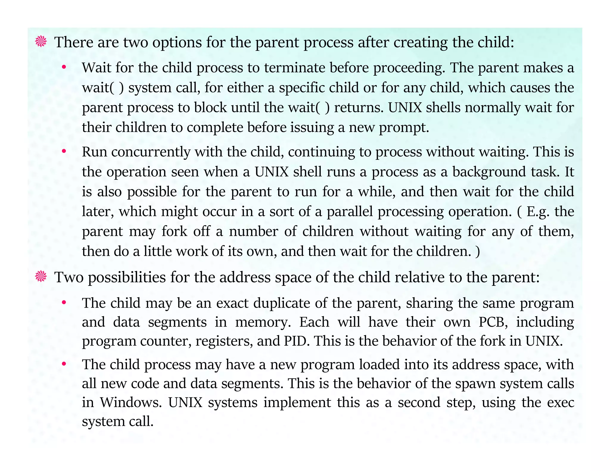  There are two options for the parent process after creating the child:
• Wait for the child process to terminate before proceeding. The parent makes a
wait( ) system call, for either a specific child or for any child, which causes the
parent process to block until the wait( ) returns. UNIX shells normally wait for
their children to complete before issuing a new prompt.
• Run concurrently with the child, continuing to process without waiting. This is
the operation seen when a UNIX shell runs a process as a background task. It
is also possible for the parent to run for a while, and then wait for the child
later, which might occur in a sort of a parallel processing operation. ( E.g. the
parent may fork off a number of children without waiting for any of them,
then do a little work of its own, and then wait for the children. )
 Two possibilities for the address space of the child relative to the parent:
• The child may be an exact duplicate of the parent, sharing the same program
and data segments in memory. Each will have their own PCB, including
program counter, registers, and PID. This is the behavior of the fork in UNIX.
• The child process may have a new program loaded into its address space, with
all new code and data segments. This is the behavior of the spawn system calls
in Windows. UNIX systems implement this as a second step, using the exec
system call.
 