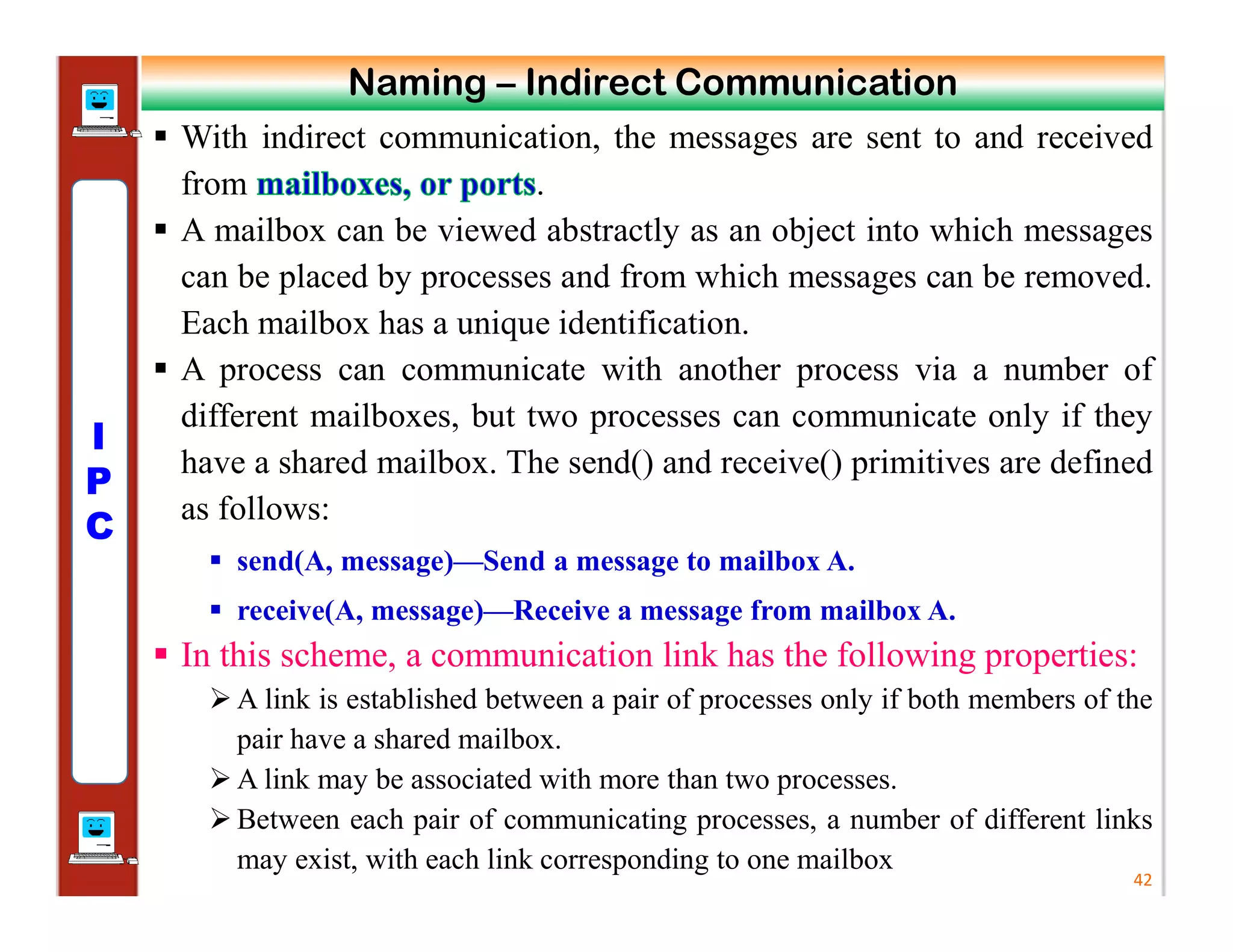  With indirect communication, the messages are sent to and received
from .
 A mailbox can be viewed abstractly as an object into which messages
can be placed by processes and from which messages can be removed.
Each mailbox has a unique identification.
 A process can communicate with another process via a number of
different mailboxes, but two processes can communicate only if they
have a shared mailbox. The send() and receive() primitives are defined
as follows:
 send(A, message)—Send a message to mailbox A.
 receive(A, message)—Receive a message from mailbox A.
 In this scheme, a communication link has the following properties:
 A link is established between a pair of processes only if both members of the
pair have a shared mailbox.
 A link may be associated with more than two processes.
 Between each pair of communicating processes, a number of different links
may exist, with each link corresponding to one mailbox
42
Naming – Indirect Communication
I
P
C
 