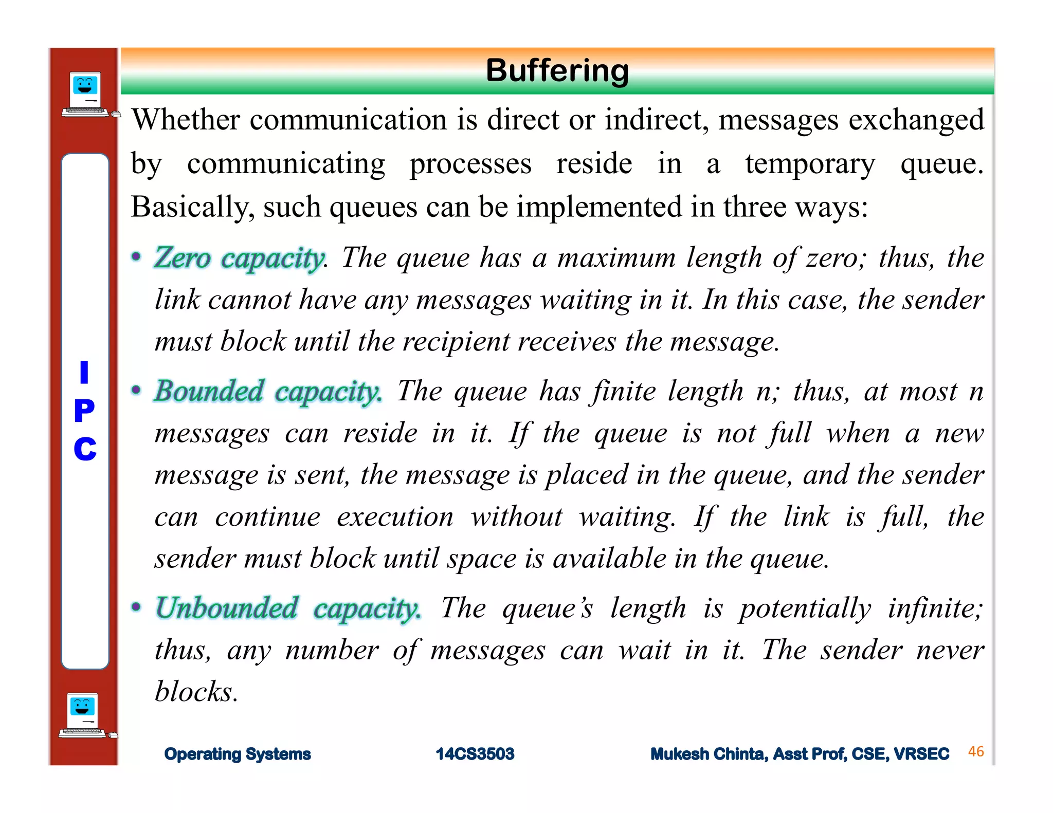Whether communication is direct or indirect, messages exchanged
by communicating processes reside in a temporary queue.
Basically, such queues can be implemented in three ways:
. The queue has a maximum length of zero; thus, the
link cannot have any messages waiting in it. In this case, the sender
must block until the recipient receives the message.
The queue has finite length n; thus, at most n
messages can reside in it. If the queue is not full when a new
message is sent, the message is placed in the queue, and the sender
can continue execution without waiting. If the link is full, the
sender must block until space is available in the queue.
The queue’s length is potentially infinite;
thus, any number of messages can wait in it. The sender never
blocks.
46
Buffering
I
P
C
 