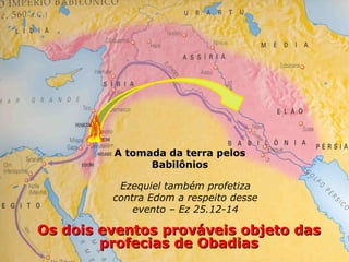 Os dois eventos prováveis objeto dasOs dois eventos prováveis objeto das
profecias de Obadiasprofecias de Obadias
A tomada da terra pelos
Babilônios
Ezequiel também profetiza
contra Edom a respeito desse
evento – Ez 25.12-14
 