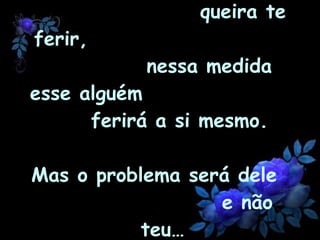 Na medida em que alguém  queira te ferir,  nessa medida esse alguém  ferirá a si mesmo.  Mas o problema será dele  e não teu… 