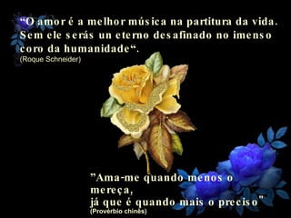 “ O amor é a melhor música na partitura da vida. Sem ele serás un eterno desafinado no imenso  coro da humanidade“. (Roque Schneider) ” Ama-me quando menos o mereça,  já que é quando mais o preciso"  (Provérbio chinês) 