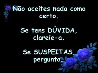 Não aceites nada como certo. Se tens DÚVIDA, clareie-a. Se  SUSPEITAS , pergunta …   