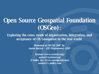 Open Source Geospatial Foundation (OSGeo)   : Exploring the cross-roads of organization, integration, and acceptance of OS Geospatial in the real world  Presented at OSCON 2007 by  Aaron Racicot – GIS Programmer, GISP  Ecotrust (www.ecotrust.org) [email_address] Z-Pulley Inc. (www.reprojected.com) [email_address] 