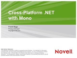 Cross-Platform .NET
               with Mono
               Frank Rego
               Product Manager
               frego@novell.com




Safe Harbor Statement
The following is intended to outline our general product direction. It is intended for information
purposes only, and may not be incorporated into any contract. It is not a commitment to deliver
any material, code, or functionality, and should not be relied upon in making purchasing
decisions. The development, release, and timing of features or functionality described for Novell
products remains at the sole discretion of Novell.