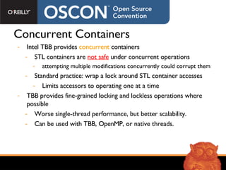 Concurrent Containers Intel TBB provides  concurrent  containers  STL containers are  not safe  under concurrent operations attempting multiple modifications concurrently could corrupt them Standard practice: wrap a lock around STL container accesses Limits accessors to operating one at a time TBB provides fine-grained locking and lockless operations where possible Worse single-thread performance, but better scalability. Can be used with TBB, OpenMP, or native threads. 