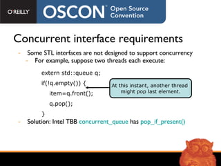Concurrent interface requirements Some STL interfaces are not designed to support concurrency For example, suppose two threads each execute: Solution: Intel TBB   concurrent_queue  has  pop_if_present() extern std::queue q; if(!q.empty()) { item=q.front();  q.pop(); } At this instant, another thread  might pop last element. 