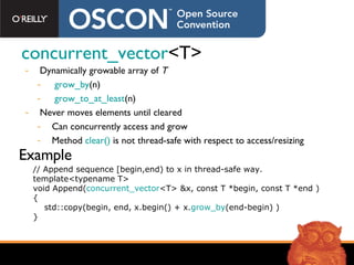 concurrent_vector <T> Dynamically growable array of  T grow_by (n)  grow_to_at_least (n) Never moves elements until cleared Can concurrently access and grow Method  clear()  is not thread-safe with respect to access/resizing // Append sequence [begin,end) to x in thread-safe way. template<typename T> void Append( concurrent_vector <T> &x, const T *begin, const T *end ) { std::copy(begin, end, x.begin() + x. grow_by (end-begin) ) } Example 
