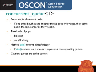 concurrent_queue <T> Preserves local element order If one thread pushes and another thread pops two values, they come out in the same order as they went in. Two kinds of pops blocking non-blocking Method  size()  returns  signed  integer If  size()  returns – n,  it means  n  pops await corresponding pushes. Caution: queues are cache coolers 