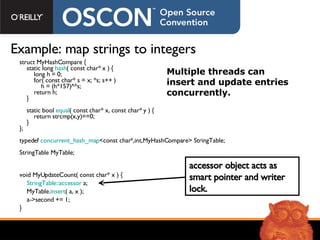 struct MyHashCompare { static long  hash ( const char* x ) { long h = 0; for( const char* s = x; *s; s++ ) h = (h*157)^*s; return h; } static bool  equal ( const char* x, const char* y ) { return strcmp(x,y)==0; } }; typedef  concurrent_hash_map <const char*,int,MyHashCompare> StringTable; StringTable MyTable; Example: map strings to integers void MyUpdateCount( const char* x ) { StringTable::accessor  a; MyTable. insert ( a, x ); a->second += 1; } Multiple threads can insert and update entries concurrently. accessor object acts as smart pointer and writer lock. 