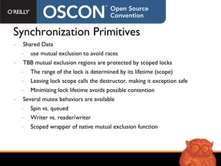 Synchronization Primitives Shared Data use mutual exclusion to avoid races TBB mutual exclusion regions are protected by scoped locks The range of the lock is determined by its lifetime (scope) Leaving lock scope calls the destructor, making it exception safe Minimizing lock lifetime avoids possible contention Several mutex behaviors are available Spin vs. queued Writer vs. reader/writer Scoped wrapper of native mutual exclusion function 