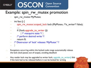 Example: spin_rw_mutex promotion spin_rw_mutex MyMutex; int foo () { spin_rw_mutex::scoped_lock  lock (MyMutex, /*is_writer*/ false); … if (!lock. upgrade_to_writer  ())  {  /* reacquire state */   } /* perform desired write */ return 0;  /* Destructor of ‘lock’ releases ‘MyMutex’ */ } Exceptions occurring within the locked code range automatically release the lock ( lock  passes out of scope), avoiding deadlock Any reader lock may be upgraded to writer lock;  upgrade_to_writer()  fails if the lock had to be released before it can be locked for writing 