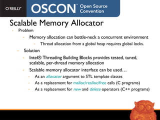 Scalable Memory Allocator Problem Memory allocation can bottle-neck a concurrent environment Thread allocation from a global heap requires global locks. Solution Intel® Threading Building Blocks provides tested, tuned, scalable, per-thread memory allocation  Scalable memory allocator interface can be used… As an  allocator  argument to STL template classes As a replacement for  malloc/realloc/free  calls (C programs) As a replacement for  new  and  delete  operators (C++ programs) 
