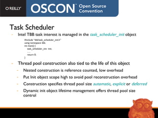 Task Scheduler Intel TBB task interest is managed in the  task_scheduler_init  object Thread pool construction also tied to the life of this object Nested construction is reference counted, low overhead Put Init object scope high to avoid pool reconstruction overhead Construction specifies thread pool size  automatic ,  explicit  or  deferred Dynamic init object lifetime management offers thread pool size control #include “tbb/task_scheduler_init.h” using namespace tbb; int main() { task_scheduler_init  init; … . return 0; } 