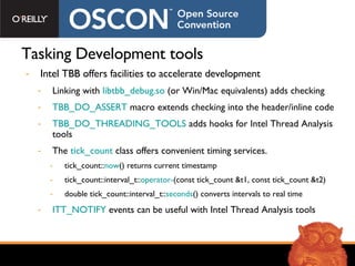 Tasking Development tools Intel TBB offers facilities to accelerate development Linking with  libtbb_debug.so  (or Win/Mac equivalents) adds checking TBB_DO_ASSERT  macro extends checking into the header/inline code TBB_DO_THREADING_TOOLS  adds hooks for Intel Thread Analysis tools The  tick_count  class offers convenient timing services. tick_count:: now () returns current timestamp tick_count::interval_t:: operator- (const tick_count &t1, const tick_count &t2) double tick_count::interval_t:: seconds () converts intervals to real time ITT_NOTIFY  events can be useful with Intel Thread Analysis tools 