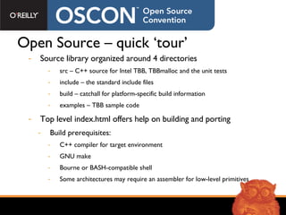 Open Source – quick ‘tour’ Source library organized around 4 directories src – C++ source for Intel TBB, TBBmalloc and the unit tests include – the standard include files build – catchall for platform-specific build information examples – TBB sample code  Top level index.html offers help on building and porting Build prerequisites: C++ compiler for target environment GNU make Bourne or BASH-compatible shell Some architectures may require an assembler for low-level primitives 