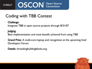 Coding with TBB Contest Challenge : Integrate TBB in open source projects through 8/31/07 Judging: Best implementation and most benefit achieved from using TBB  Grand Prize : A multi-core laptop and recognition at the upcoming Intel Developers Forum  Details : threadingbuildingblocks.org 
