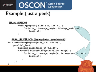Example (just a peek) void ApplyFoo( size_t n , int x  ) { for(size_t i=range_begin; i<range_end; ++i) Foo( i,x ); } SERIAL VERSION void ParallelApplyFoo(size_t n, int x) { parallel_for( blocked_range<size_t>(0,n,10),  <>(const blocked_range<size_t>& range) { for(size_t i=range.begin(); i<range.end(); ++i)  Foo(i,x); } ); } PARALLEL VERSION (the way I wish I could write it) 