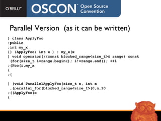 Parallel Version  (as it can be written) class ApplyFoo { public: int my_x; ApplyFoo( int x ) : my_x(x) {} void operator()(const blocked_range<size_t>& range) const { for(size_t i=range.begin(); i!=range.end(); ++i)  Foo(i,my_x); } }; void ParallelApplyFoo(size_t n, int x) { parallel_for(blocked_range<size_t>(0,n,10),  ApplyFoo(x)); } 