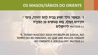 “ 1‫ה‬ ָ‫ְהּוד‬‫י‬ ‫ם‬ ֶׁ‫ֶׁח‬‫ל‬ ‫ית‬ֵ‫ב‬ ְ‫ב‬ ַ‫ֵשּוע‬‫י‬ ‫ַד‬‫ל‬ֹ‫ו‬‫נ‬ ‫ר‬ ֶׁ‫ש‬ֲ‫ַא‬‫כ‬ ְ‫ו‬,‫י‬ ֵ‫ימ‬ ִּ‫ב‬
‫ְֶׁך‬‫ל‬ ֶׁ‫מ‬ ַ‫ה‬ ‫ֹס‬‫ו‬‫ד‬ ְ‫ֹר‬‫ו‬‫ה‬,‫ח‬ ָ‫ר‬ְ‫ז‬ ִּ‫מ‬ ַ‫ה‬ ‫ן‬ ִּ‫מ‬ ‫ים‬ ִּ‫גּוש‬ ְ‫מ‬ ‫אּו‬ ָ‫ב‬
‫ַים‬‫ל‬ ָ‫ירּוש‬ִּ‫ל‬ MATEUS 2:1
“E, TENDO NASCIDO JESUS EM BELÉM DE JUDÉIA, NO
TEMPO DO REI HERODES, EIS QUE UNS MAGOS VIERAM
DO ORIENTE A JERUSALÉM”, MATEUS 2:1
OS MAGOS/SÁBIOS DO ORIENTE
 