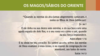 “Quando as estrelas da alva juntas alegremente cantavam, e
todos os filhos de Deus jubilavam?
Jó 38:7
E ele tinha na sua destra sete estrelas; e da sua boca saía uma
aguda espada de dois fios; e o seu rosto era como o sol, quando
na sua força resplandece.
Apocalipse 1:16
E tu dizias no teu coração: Eu subirei ao céu, acima das estrelas
de Deus exaltarei o meu trono, e no monte da congregação me
assentarei, aos lados do norte.
Isaías 14:13
OS MAGOS/SÁBIOS DO ORIENTE
 