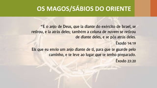 “E o anjo de Deus, que ia diante do exército de Israel, se
retirou, e ia atrás deles; também a coluna de nuvem se retirou
de diante deles, e se pôs atrás deles.
Êxodo 14:19
Eis que eu envio um anjo diante de ti, para que te guarde pelo
caminho, e te leve ao lugar que te tenho preparado.
Êxodo 23:20
OS MAGOS/SÁBIOS DO ORIENTE
 