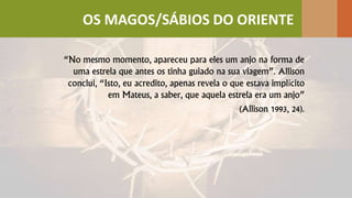 “No mesmo momento, apareceu para eles um anjo na forma de
uma estrela que antes os tinha guiado na sua viagem”. Allison
conclui, “Isto, eu acredito, apenas revela o que estava implícito
em Mateus, a saber, que aquela estrela era um anjo”
(Allison 1993, 24).
OS MAGOS/SÁBIOS DO ORIENTE
 