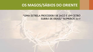 “UMA ESTRELA PROCEDERÁ DE JACÓ E UM CETRO
SUBIRÁ DE ISRAEL” NÚMEROS 24:17
OS MAGOS/SÁBIOS DO ORIENTE
 