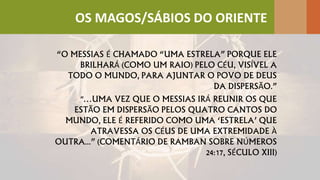 “O MESSIAS É CHAMADO “UMA ESTRELA” PORQUE ELE
BRILHARÁ (COMO UM RAIO) PELO CÉU, VISÍVEL A
TODO O MUNDO, PARA AJUNTAR O POVO DE DEUS
DA DISPERSÃO.”
"…UMA VEZ QUE O MESSIAS IRÁ REUNIR OS QUE
ESTÃO EM DISPERSÃO PELOS QUATRO CANTOS DO
MUNDO, ELE É REFERIDO COMO UMA ‘ESTRELA’ QUE
ATRAVESSA OS CÉUS DE UMA EXTREMIDADE À
OUTRA...” (COMENTÁRIO DE RAMBAN SOBRE NÚMEROS
24:17, SÉCULO XIII)
OS MAGOS/SÁBIOS DO ORIENTE
 