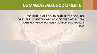 “PORQUE, ASSIM COMO O RELÂMPAGO SAI DO
ORIENTE E SE MOSTRA ATÉ AO OCIDENTE, ASSIM SERÁ
TAMBÉM A VINDA DO FILHO DO HOMEM”. MATEUS
24:27
OS MAGOS/SÁBIOS DO ORIENTE
 