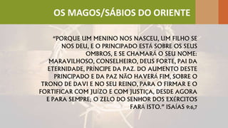 “PORQUE UM MENINO NOS NASCEU, UM FILHO SE
NOS DEU, E O PRINCIPADO ESTÁ SOBRE OS SEUS
OMBROS, E SE CHAMARÁ O SEU NOME:
MARAVILHOSO, CONSELHEIRO, DEUS FORTE, PAI DA
ETERNIDADE, PRÍNCIPE DA PAZ. DO AUMENTO DESTE
PRINCIPADO E DA PAZ NÃO HAVERÁ FIM, SOBRE O
TRONO DE DAVI E NO SEU REINO, PARA O FIRMAR E O
FORTIFICAR COM JUÍZO E COM JUSTIÇA, DESDE AGORA
E PARA SEMPRE; O ZELO DO SENHOR DOS EXÉRCITOS
FARÁ ISTO.” ISAÍAS 9:6,7
OS MAGOS/SÁBIOS DO ORIENTE
 