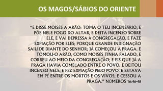 “E DISSE MOISÉS A ARÃO: TOMA O TEU INCENSÁRIO, E
PÕE NELE FOGO DO ALTAR, E DEITA INCENSO SOBRE
ELE, E VAI DEPRESSA À CONGREGAÇÃO, E FAZE
EXPIAÇÃO POR ELES; PORQUE GRANDE INDIGNAÇÃO
SAIU DE DIANTE DO SENHOR; JÁ COMEÇOU A PRAGA. E
TOMOU-O ARÃO, COMO MOISÉS TINHA FALADO, E
CORREU AO MEIO DA CONGREGAÇÃO; E EIS QUE JÁ A
PRAGA HAVIA COMEÇADO ENTRE O POVO; E DEITOU
INCENSO NELE, E FEZ EXPIAÇÃO PELO POVO. E ESTAVA
EM PÉ ENTRE OS MORTOS E OS VIVOS; E CESSOU A
PRAGA.” NÚMEROS 16:46-48
OS MAGOS/SÁBIOS DO ORIENTE
 