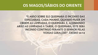 “E ARÃO SOBRE ELE QUEIMARÁ O INCENSO DAS
ESPECIARIAS; CADA MANHÃ, QUANDO PUSER EM
ORDEM AS LÂMPADAS, O QUEIMARÁ. E, ACENDENDO
ARÃO AS LÂMPADAS À TARDE, O QUEIMARÁ; ESTE SERÁ
INCENSO CONTÍNUO PERANTE O SENHOR PELAS
VOSSAS GERAÇÕES”. ÊXODO 30:7-8
OS MAGOS/SÁBIOS DO ORIENTE
 