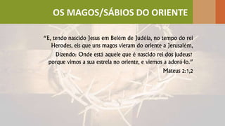 “E, tendo nascido Jesus em Belém de Judéia, no tempo do rei
Herodes, eis que uns magos vieram do oriente a Jerusalém,
Dizendo: Onde está aquele que é nascido rei dos judeus?
porque vimos a sua estrela no oriente, e viemos a adorá-lo.”
Mateus 2:1,2
OS MAGOS/SÁBIOS DO ORIENTE
 