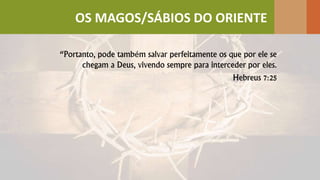 “Portanto, pode também salvar perfeitamente os que por ele se
chegam a Deus, vivendo sempre para interceder por eles.
Hebreus 7:25
OS MAGOS/SÁBIOS DO ORIENTE
 