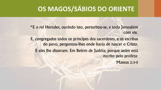“E o rei Herodes, ouvindo isto, perturbou-se, e toda Jerusalém
com ele.
E, congregados todos os príncipes dos sacerdotes, e os escribas
do povo, perguntou-lhes onde havia de nascer o Cristo.
E eles lhe disseram: Em Belém de Judéia; porque assim está
escrito pelo profeta:
Mateus 2:3-5
OS MAGOS/SÁBIOS DO ORIENTE
 